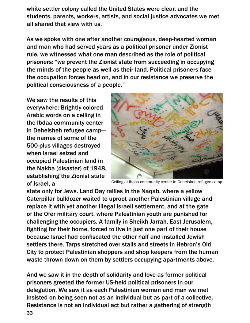 white settler colony called the United States were clear, and the
students, parents, workers, artists, and social justice advocates we met
all shared that view with us.

As we spoke with one after another courageous, deep-hearted woman
and man who had served years as a political prisoner under Zionist
rule, we witnessed what one man described as the role of political
prisoners: “we prevent the Zionist state from succeeding in occupying
the minds of the people as well as their land. Political prisoners face
the occupation forces head on, and in our resistance we preserve the
political consciousness of a people.”

 

We saw the results of this
everywhere: Brightly colored
Arabic words on a ceiling in
the Ibdaa community center
in Deheisheh refugee camp—
the names of some of the
500-plus villages destroyed
when Israel seized and
occupied Palestinian land in
the Nakba (disaster) of 1948,
establishing the Zionist state al a

of Israel, a Ceiling at Ibdaa community center in Deheisheh refugee camp.
state only for Jews. Land Day rallies in the Naqab, where a yellow
Caterpillar bulldozer waited to uproot another Palestinian village and
replace it with yet another illegal Israeli settlement, and at the gate

of the Ofer military court, where Palestinian youth are punished for
challenging the occupiers. A family in Sheikh Jarrah, East Jerusalem,
fighting for their home, forced to live in just one part of their house
because Israel had confiscated the other half and installed Jewish
settlers there. Tarps stretched over stalls and streets in Hebron’s Old

City to protect Palestinian shoppers and shop keepers from the human
waste thrown down on them by settlers occupying apartments above.

 

 

And we saw it in the depth of solidarity and love as former political
prisoners greeted the former US-held political prisoners in our
delegation. We saw it as each Palestinian woman and man we met
insisted on being seen not as an individual but as part of a collective.
Resistance is not an individual act but rather a gathering of strength
33
